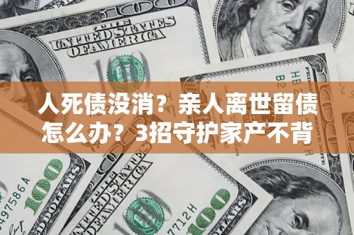 北京人死债没消？亲人离世留债怎么办？3招守护家产不背锅