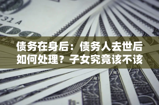 北京债务在身后：债务人去世后如何处理？子女究竟该不该还钱？