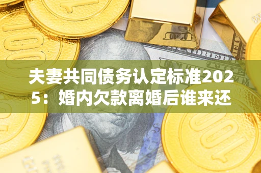北京夫妻共同债务认定标准2025：婚内欠款离婚后谁来还？