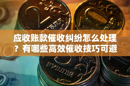 北京应收账款催收纠纷怎么处理？有哪些高效催收技巧可避免坏账？